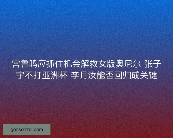 宫鲁鸣应抓住机会解救女版奥尼尔 张子宇不打亚洲杯 李月汝能否回归成关键
