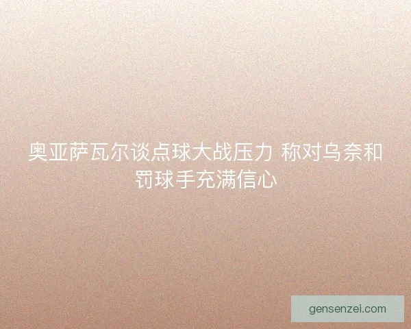 奥亚萨瓦尔谈点球大战压力 称对乌奈和罚球手充满信心