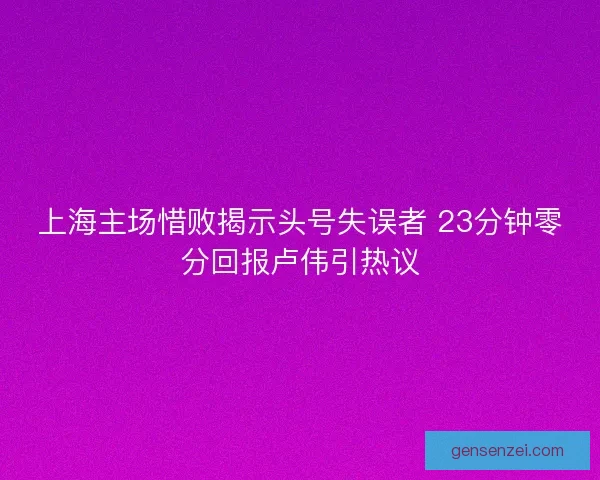 上海主场惜败揭示头号失误者 23分钟零分回报卢伟引热议