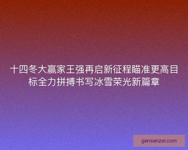 十四冬大赢家王强再启新征程瞄准更高目标全力拼搏书写冰雪荣光新篇章